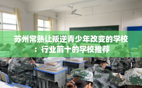 苏州常熟让叛逆青少年改变的学校：行业前十的学校推荐