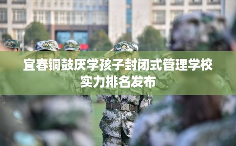 宜春铜鼓厌学孩子封闭式管理学校实力排名发布