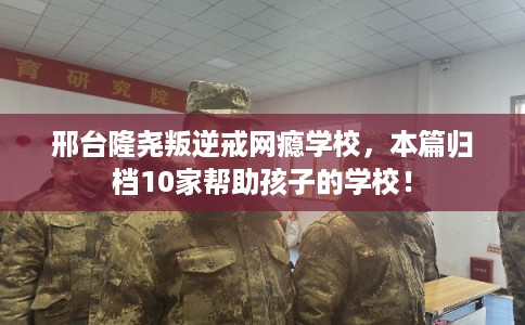 邢台隆尧叛逆戒网瘾学校，本篇归档10家帮助孩子的学校！