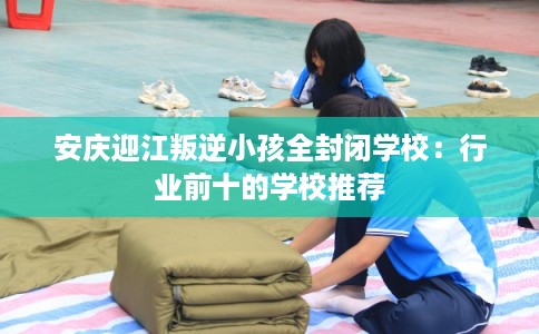 安庆迎江叛逆小孩全封闭学校：行业前十的学校推荐