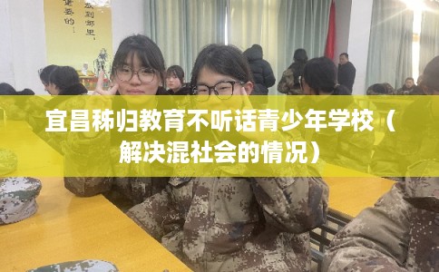 宜昌秭归教育不听话青少年学校（解决混社会的情况）