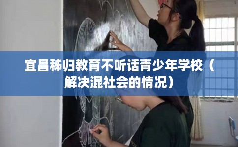 宜昌秭归教育不听话青少年学校（解决混社会的情况）