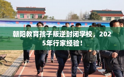 朝阳教育孩子叛逆封闭学校，2025年行家经验！