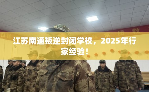 江苏南通叛逆封闭学校，2025年行家经验！