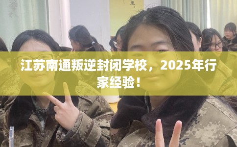 江苏南通叛逆封闭学校，2025年行家经验！