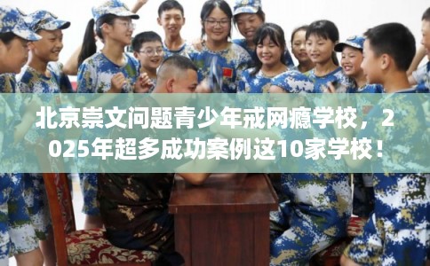 北京崇文问题青少年戒网瘾学校，2025年超多成功案例这10家学校！
