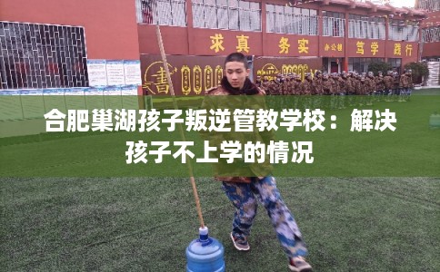 合肥巢湖孩子叛逆管教学校：解决孩子不上学的情况