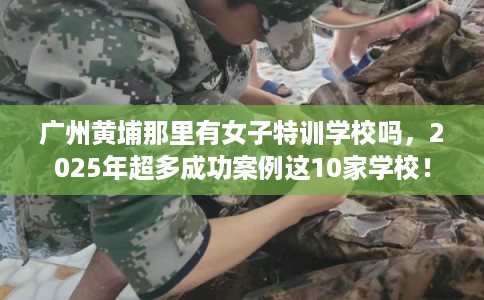 广州黄埔那里有女子特训学校吗,2025年超多成功案例这10家学校! 广州黄埔那里有女子特训学校吗,2025年超多成功案例这10家学校!