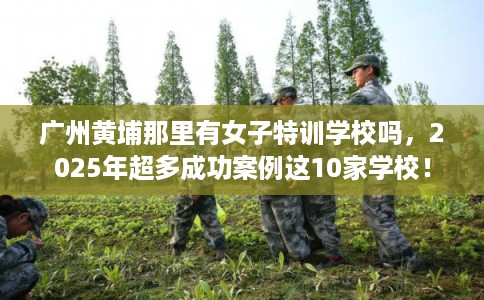 广州黄埔那里有女子特训学校吗,2025年超多成功案例这10家学校! 广州黄埔那里有女子特训学校吗,2025年超多成功案例这10家学校!