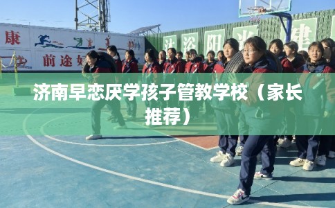 济南早恋厌学孩子管教学校（家长推荐）