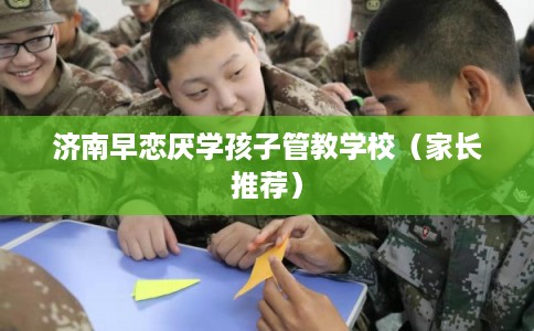 济南早恋厌学孩子管教学校（家长推荐）