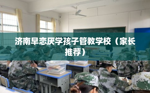 济南早恋厌学孩子管教学校（家长推荐）