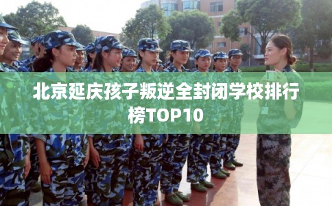 北京延庆孩子叛逆全封闭学校排行榜TOP10 北京延庆孩子叛逆全封闭学校排行榜TOP10