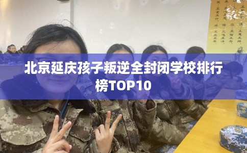 北京延庆孩子叛逆全封闭学校排行榜TOP10