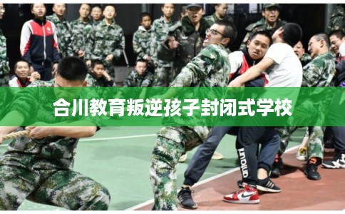 合川教育叛逆孩子封闭式学校 合川教育叛逆孩子封闭式学校
