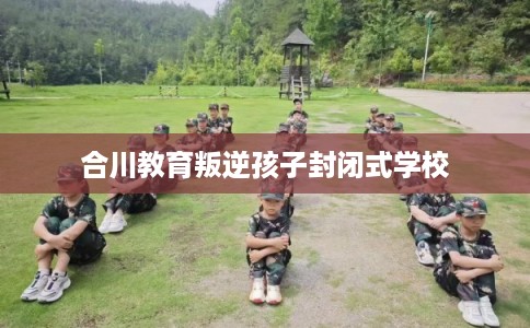 合川教育叛逆孩子封闭式学校 合川教育叛逆孩子封闭式学校
