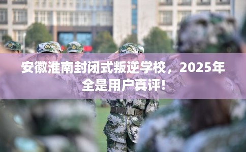 安徽淮南封闭式叛逆学校，2025年全是用户真评!