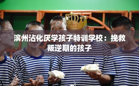 滨州沾化厌学孩子特训学校：挽救叛逆期的孩子