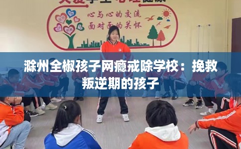 滁州全椒孩子网瘾戒除学校：挽救叛逆期的孩子