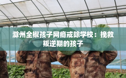 滁州全椒孩子网瘾戒除学校：挽救叛逆期的孩子