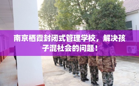 南京栖霞封闭式管理学校，解决孩子混社会的问题！