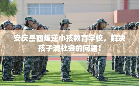 安庆岳西叛逆小孩教育学校，解决孩子混社会的问题！