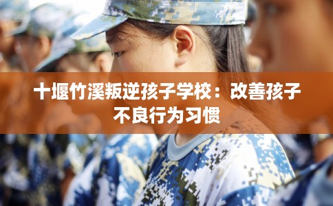 十堰竹溪叛逆孩子学校:改善孩子不良行为习惯 十堰竹溪叛逆孩子学校:改善孩子不良行为习惯
