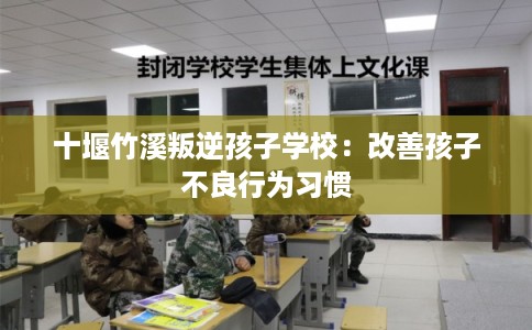 十堰竹溪叛逆孩子学校:改善孩子不良行为习惯 十堰竹溪叛逆孩子学校:改善孩子不良行为习惯
