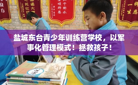 盐城东台青少年训练营学校，以军事化管理模式！拯救孩子！