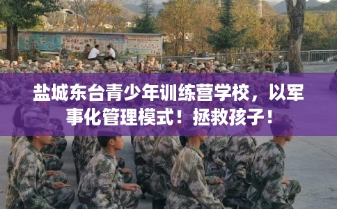 盐城东台青少年训练营学校，以军事化管理模式！拯救孩子！