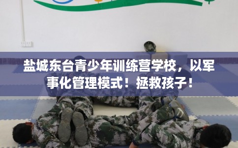盐城东台青少年训练营学校，以军事化管理模式！拯救孩子！