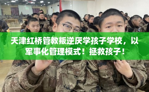 天津红桥管教叛逆厌学孩子学校，以军事化管理模式！拯救孩子！
