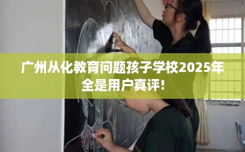 广州从化教育问题孩子学校2025年全是用户真评!