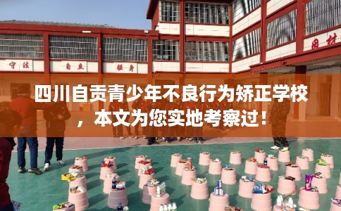 四川自贡青少年不良行为矫正学校，本文为您实地考察过！