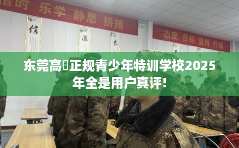 东莞高埗正规青少年特训学校2025年全是用户真评!