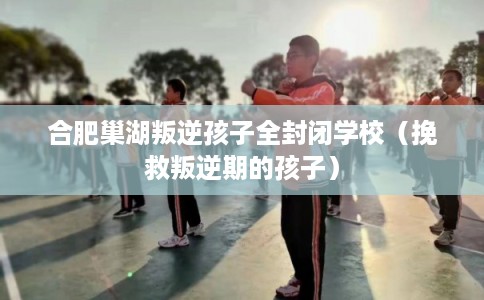 合肥巢湖叛逆孩子全封闭学校（挽救叛逆期的孩子）