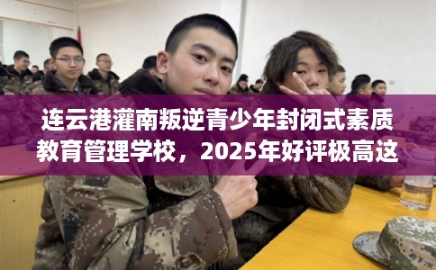 连云港灌南叛逆青少年封闭式素质教育管理学校，2025年好评极高这10家学校！
