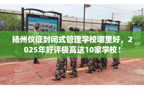 扬州仪征封闭式管理学校哪里好，2025年好评极高这10家学校！