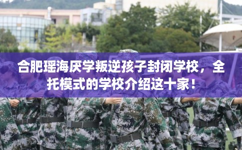 合肥瑶海厌学叛逆孩子封闭学校，全托模式的学校介绍这十家！