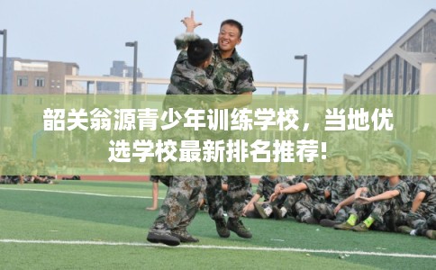 韶关翁源青少年训练学校，当地优选学校最新排名推荐!