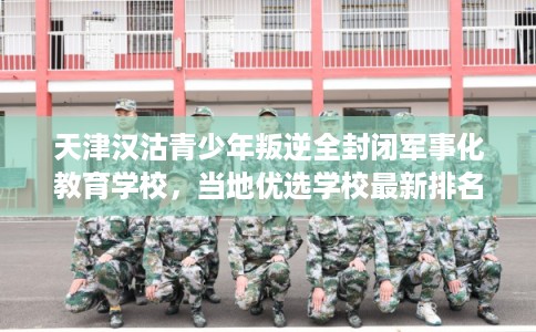 天津汉沽青少年叛逆全封闭军事化教育学校，当地优选学校最新排名推荐!