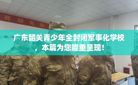 广东韶关青少年全封闭军事化学校，本篇为您隆重呈现！