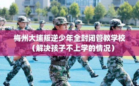 梅州大埔叛逆少年全封闭管教学校（解决孩子不上学的情况）