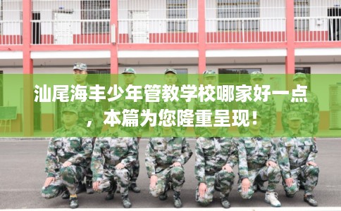 汕尾海丰少年管教学校哪家好一点，本篇为您隆重呈现！