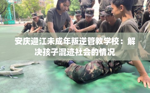 安庆迎江未成年叛逆管教学校：解决孩子混迹社会的情况