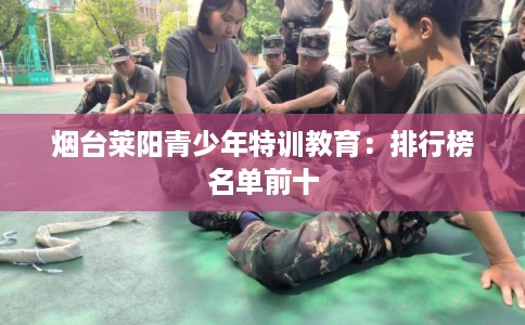 烟台莱阳青少年特训教育：排行榜名单前十