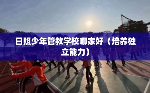 日照少年管教学校哪家好(培养独立能力) 日照少年管教学校哪家好(培养独立能力)