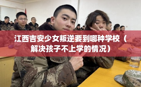 江西吉安少女叛逆要到哪种学校（解决孩子不上学的情况）