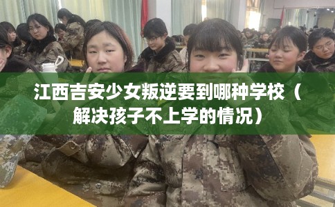 江西吉安少女叛逆要到哪种学校（解决孩子不上学的情况）