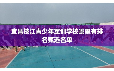 宜昌枝江青少年军训学校哪里有排名甄选名单